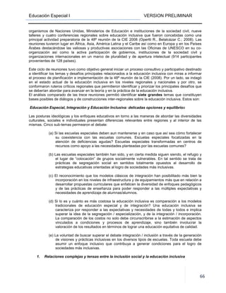 Educación Especial I VERSION PRELIMINAR
66
organismos de Naciones Unidas, Ministerios de Educación e instituciones de la sociedad civil, nueve
talleres y cuatro conferencias regionales sobre educación inclusiva que fueron concebidas como una
principal actividad preparatoria de la 48ª reunión de la CIE 2008 (Opertti R., Belalcázar C.; 2008). Las
reuniones tuvieron lugar en África, Asia, América Latina y el Caribe así como en Europa y en los Países
Árabes destacándose las valiosas y productivas asociaciones con las Oficinas de UNESCO en su co-
organización así como la activa participación de gobiernos, instituciones de la sociedad civil y
organizaciones internacionales en un marco de pluralidad y de apertura intelectual (914 participantes
provenientes de 128 países).
Este ciclo de reuniones tuvo como objetivo general iniciar un proceso consultivo y participativo destinado
a identificar los temas y desafíos principales relacionados a la educación inclusiva con miras a informar
el proceso de planificación e implementación de la 48ª reunión de la CIE (2008). Por un lado, se indagó
en el estado actual de la educación inclusiva en los niveles regionales y nacionales y por otro, se
conformaron ruteros críticos regionales que permitieron identificar y priorizar los principales desafíos que
se deberían abordar para avanzar en la teoría y en la práctica de la educación inclusiva.
El análisis comparado de las trece reuniones permitió identificar siete grandes temas que constituyen
bases posibles de diálogos y de construcciones inter-regionales sobre la educación inclusiva. Estos son:
Educación Especial, Integración y Educación Inclusiva: delicadas opciones y equilibrios
Las posturas ideológicas y los enfoques educativos en torno a las maneras de abordar las diversidades
culturales, sociales e individuales presentan diferencias relevantes entre regiones y al interior de las
mismas. Cinco sub-temas permearon el debate:
(a) Si las escuelas especiales deben aun mantenerse y en caso que así sea cómo fortalecer
su coexistencia con las escuelas comunes. Escuelas especiales focalizadas en la
atención de deficiencias agudas? Escuelas especiales transformadas en centros de
recursos como apoyo a las necesidades planteadas por las escuelas comunes?
(b) Las escuelas especiales también han sido, y en cierta medida siguen siendo, el refugio y
el lugar de “colocación” de grupos socialmente vulnerables. En tal sentido se trata de
prácticas de segregación social en sentidos totalmente opuestos al desarrollo de
estrategias educativas orientadas al logro de sociedades más inclusivas.
(c) El reconocimiento que los modelos clásicos de integración han posibilitado más bien la
incorporación en los niveles de infraestructura y de equipamientos más que en relación a
desarrollar propuestas curriculares que enfaticen la diversidad de enfoques pedagógicos
y de las prácticas de enseñanza para poder responder a las múltiples expectativas y
necesidades de aprendizaje de alumnas/alumnos.
(d) Si lo es y cuánto es más costosa la educación inclusiva es comparación a los modelos
tradicionales de educación especial y de integración? Una educación inclusiva se
caracteriza por responder a las expectativas y necesidades de todas y todos e implica
superar la idea de la segregación / especialización, y de la integración / incorporación.
La comparación de los costos no solo debe circunscribirse a la estimación de aspectos
vinculados a condiciones y procesos de aprendizaje, sino también involucrar la
valoración de los resultados en términos de lograr una educación equitativa de calidad.
(e) La voluntad de buscar superar el debate integración / inclusión a través de la generación
de visiones y prácticas inclusivas en los diversos tipos de escuelas. Toda escuela debe
asumir un enfoque inclusivo que contribuya a generar condiciones para el logro de
sociedades más inclusivas.
1. Relaciones complejas y tensas entre la inclusión social y la educación inclusiva
 