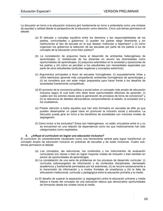 Educación Especial I VERSION PRELIMINAR
68
La discusión en torno a la educación inclusiva giró fuertemente en torno a entenderla como una síntesis
de equidad y calidad desde la perspectiva de la educación como derecho. Cinco sub-temas permearon el
debate:
(a) El delicado y complejo equilibrio entre los derechos y las responsabilidades de los
padres, comunidades y gobiernos: (i) pueden los padres elegir libremente y sin
restricciones el tipo de escuela en la que desean matricular a hijas/hijos? y (ii) cómo
organizan los gobiernos la selección de las escuelas por parte de los padres a luz de
concepto de la educación como bien público?
(b) La constatación de prejuicios hacia el desarrollo de ambientes heterogéneos de
aprendizajes: (i) resistencias de los docentes en asumir las diversidades como
oportunidades de aprendizajes; (ii) prejuicios extendidos en la sociedad y oposiciones de
los padres y (iii) cómo se perciben a los estudiantes con necesidades especiales por
parte de otros estudiantes (actitudes negativas y conceptos estrechos).
(c) Argumentos principales a favor de escuelas homogéneas: (i) supuestamente niñas y
niños talentosos aprende más compartiendo ambientes homogéneos de aprendizajes y
(ii) se considera que van estar mejor preparados para hacer frente a los desafíos de
sociedades fuertemente competitivas.
(d) El aumento de la conciencia política y social sobre un concepto más amplio de educación
inclusiva según el cual todo niño debe tener oportunidades efectivas de aprender: (i)
cuáles son los actores claves para la generación de procesos de toma de conciencia? y
(ii) la relevancia de debates democráticos comprometiendo al estado, la sociedad civil y
los ciudadanos.
(e) Prestar atención a todos aquellos que han sido formados en escuelas de élite ya que
pueden desempeñar un papel clave en promover la inclusión social y educativa. La
discusión puede girar en torno a los beneficios de sociedades con menores niveles de
segregación.
(f) Cómo incluir a los excluidos? Estos son heterogéneos, no están vinculados entre sí y no
se encuentran en una relación de dependencia como los que históricamente han sido
categorizados como explotados.
5. ¿Influye el currículum en lograr una educación inclusiva?
El currículum es crecientemente visualizado como una herramienta central para lograr transformar un
concepto amplio de educación inclusiva en prácticas de escuelas y de aulas inclusivas. Cuatro sub-
temas permearon el debate:
(a) Los conceptos, las estructuras, los contenidos y los instrumentos de evaluación
curriculares son claves o bien en lograr mayores niveles de inclusión o bien también en
excluir de oportunidades de aprendizajes.
(b) La constatación de una serie de problemas en los procesos de desarrollo curricular: (i)
currículos sobrecargados de información y de contenidos disciplinares, demasiado
académicos y fuertemente permeados por los exámenes; (ii) se recurre excesivamente a
la transmisión de información y a modos frontales de enseñanza y (iii) la falta de
articulación institucional, curricular y pedagógica entre la educación primaria y la media.
(c) El desafío de superar la separación (y segregación) entre la educación primaria y media
básica a través del concepto de una educación básica que democratice oportunidades
de formación desde los niveles inicial al medio.
 