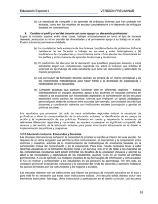 Educación Especial I VERSION PRELIMINAR
69
(d) La necesidad de compartir y de aprender de prácticas diversas que han probado ser
exitosas, como son los modelos de escuela comprehensiva y el desarrollo de enfoques
basados en competencias
6. Cambiar el perfil y el rol del docente así como apoyar su desarrollo profesional
Lograr la inclusión supone, entre otras cosas, trabajar articuladamente en torno al tipo de docente
deseado, jerarquizar su rol en atender las diversidades y el permanente apoyo a su trabajo en el aula.
Cuatro sub-temas permearon el debate:
(a) La constatación de la existencia de dos órdenes complementarios de problemas: (i) fuerte
resistencia de los docentes a trabajar en escuelas y aulas heterogéneas e (ii)
insuficiencia de competencias y conocimientos sobre cómo abordar las diversidades en
los perfiles y en las maneras de aprender de alumnas y de alumnos.
(b) El predominio del discurso de la desviación que establece jerarquías situando a cada
estudiante según sus competencias cognitivas por sobre el inclusivo que enfatiza el
potencial de aprendizaje de cada estudiante que debe ser descubierto y estimulado de
manera progresiva.
(c) Los currículum de formación docente carecen en general de un marco conceptual y de
los instrumentos metodológicos para hacer frente a la diversidad de expectativas y
necesidades de los educandos.
(d) Compartir prácticas que parecen funcionar bien en diferentes regiones – trabajo
interdisciplinario en equipos docentes; apoyo a los docentes en escuelas comunes en
relación a los estudiantes con necesidades especiales; la consideración de las escuelas
especiales como centros de recursos; tutorías que impliquen un apoyo pedagógico
personalizado; redes de contacto entre escuelas (por ejemplo, comunidades de prácticas
docentes) y coordinación estrecha con instituciones sociales (concepción y gestión de
políticas sociales).
Los resultados que emanaron del ciclo de trece actividades regionales indican la necesidad de
profundizar y afinar la conceptualización de la educación inclusiva, la identificación de su campo de
acción y la implementación de sus prácticas. Teniendo en cuenta y respetando la existencia de
relevantes diferencias regionales y nacionales, se requiere consensuar un significado compartido del
alcance y del sentido de la educación inclusiva para poder incorporarlo eficazmente en el diseño e
implementación de políticas y programas.
3.2.2 Educación inclusiva: Educandos y Docentes
Las diversas intervenciones señalaron la necesidad de priorizar el cambio al interior del aula escolar. Se
requiere de un clima acogedor que permita la libre comunicación, el intercambio y la cooperación entre
alumnos y maestros, además de la implementación de metodologías de enseñanza basadas en la
construcción mutua del conocimiento y en la experiencia. Para esto, resulta necesario llevar a cabo
reformas educativas en la formación docente inicial y en servicio, con el fin de dotar a los maestros de
las competencias necesarias para poder enfrentar los desafíos de la educación inclusiva y acercar su
labor a las necesidades y expectativas de los estudiantes, quienes viven en un mundo de cambios
permanentes. A vía de ejemplo, los múltiples impactos de las tecnologías de información y comunicación
(TICs) en motivar y comprometer a los estudiantes en los procesos de aprendizaje. Por otro lado, es
necesario promover el desarrollo profesional y la valoración del rol de los docentes y asimismo fortalecer
los apoyos brindados por las comunidades y los hogares a su labor.
Las escuelas debieran ser las instituciones que lideren los procesos de inclusión educativa en el aula y
para este fin es necesario que éstas sean instituciones sólidas. Una escuela sólida debiera incluir tres
elementos esenciales: liderazgo, clima institucional y participación en el diseño curricular. Las escuelas
 