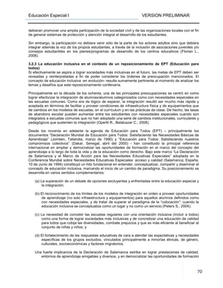 Educación Especial I VERSION PRELIMINAR
70
debieran promover una amplia participación de la sociedad civil y de las organizaciones locales con el fin
de generar sistemas de protección y atención integral al desarrollo de los estudiantes.
Sin embargo, la participación no debiera venir sólo de la parte de los actores adultos sino que debiera
integrar además la voz de los propios estudiantes, a través de la inclusión de asociaciones juveniles y/o
consejos estudiantiles en los planes/programas de desarrollo de los centros educativos (Florian L.,
2008).
3.2.3 La educación inclusiva en el contexto de un reposicionamiento de EPT (Educación para
todos)
Si efectivamente se aspira a lograr sociedades más inclusivas en el futuro, las metas de EPT deben ser
revisadas y reinterpretadas a fin de poder considerar los órdenes de preocupación mencionados. El
concepto de educación inclusiva -en evolución- resulta sumamente pertinente al momento de analizar los
temas y desafíos que este reposicionamiento conllevaría.
Principalmente en la década de los ochenta, una de las principales preocupaciones se centró en como
lograr efectivizar la integración de alumnas/alumnos categorizados como con necesidades especiales en
las escuelas comunes. Como era de lógico de esperar, la integración resultó ser mucho más rápida y
aceptada en términos de facilitar y proveer condiciones de infraestructura física y de equipamientos que
de cambios en los modelos de escuelas, en el currículum y en las prácticas de clase. De hecho, las tasas
de abandono escolar pueden aumentar entre los estudiantes con necesidades especiales cuando son
integrados a escuelas comunes que no han adoptado una serie de cambios institucionales, curriculares y
pedagógicos que sustenten la integración (Opertti R., Belalcazar C.; 2008).
Desde los noventa en adelante la agenda de Educación para Todos (EPT) – principalmente los
documentos “Declaración Mundial de Educación para Todos: Satisfaciendo las Necesidades Básicas de
Aprendizaje” (Jomtien, Tailandia, marzo de 1990) y “Educación para Todos: Satisfaciendo nuestros
compromisos colectivos” (Dakar, Senegal, abril del 2000) - han constituido la principal referencia
internacional en ampliar y democratizar las oportunidades de formación en el marco del concepto del
aprendizaje a lo largo de toda la vida y de la educación como derecho. Bajo este marco “La Declaración
de Salamanca y el Marco de Acción para las Necesidades Educativas Especiales” adoptada en la
Conferencia Mundial sobre Necesidades Educativas Especiales: acceso y calidad (Salamanca, España,
10 de Junio de 1994) constituyó un hito fundacional en entender, conceptualizar, compartir y diseminar el
concepto de educación inclusiva, marcando el inicio de un cambio de paradigma. Su posicionamiento se
desarrolla en varios sentidos complementarios:
(a) La superación de un debate de opciones excluyentes y enfrentadas entre la educación especial y
la integración;
(b) El reconocimiento de los límites de los modelos de integración en orden a proveer oportunidades
de aprendizaje (no solo infraestructura y equipamientos) para aquellos alumnos definidos como
con necesidades especiales, y de tratar de superar el paradigma de la “colocación”: cuando la
educación inclusiva se conceptualiza como un lugar y no como un servicio (Peters S., 2004);
(c) La necesidad de concebir las escuelas regulares con una orientación inclusiva (incluir a todos)
como una forma de lograr sociedades más inclusivas y de concretizar una educación de calidad
para todos que cobija las diversidades, combate prejuicios y que es más eficiente al beneficiar al
conjunto de niñas y niños; y
(d) El fortalecimiento de las respuestas educativas de cara a atender las expectativas y necesidades
específicas de los grupos excluidos, vinculados principalmente a minorías étnicas, de género,
culturales, socioeconómicas y factores migratorios.
Una fuerte implicancia de la Declaración de Salamanca estriba en lograr prestaciones de calidad,
entornos de aprendizaje amigables y diversos, y en democratizar las oportunidades de formación
 