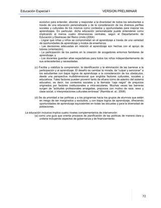 Educación Especial I VERSION PRELIMINAR
72
evolutivo para entender, abordar y responder a la diversidad de todos los estudiantes a
través de una educación personalizada y de la consideración de los diversos perfiles
sociales y culturales de los mismos como contextos y oportunidades para mejorar los
aprendizajes. En particular, dicha educación personalizada puede entenderse como
implicando al menos cuatro dimensiones centrales, según el Departamento de
Educación y Destrezas del Reino Unido (2004):
- Lograr que niñas y niños se comprometan en el aprendizaje a través de una variedad
de oportunidades de aprendizaje y modos de enseñanza;
- Las decisiones adecuadas en relación al aprendizaje son hechas con el apoyo de
tutores (orientación);
- La participación de los padres en la creación de acogedores entornos familiares de
aprendizaje; y
- Los docentes guardan altas expectativas para todos los niños independientemente de
sus antecedentes y necesidades.
(c) Facilita y viabiliza la comprensión, la identificación y la eliminación de las barreras a la
participación y al aprendizaje. El desafío es cambiar la mirada, de “culpar y sancionar” a
los estudiantes con bajos logros de aprendizaje a la consideración de los obstáculos,
desde una perspectiva multidimensional que engloba factores culturales, sociales y
educativos. Tales factores pueden provenir tanto de afuera como de adentro del sistema
educativo, es decir, los contextos sociales y la llamada “caja negra” de prejuicios
originados por factores institucionales e intra-escolares. Muchas veces las barreras
surgen de “actitudes profesionales arraigadas, prejuicios con motivo de raza, sexo y
clase social, o interpretaciones culturales erróneas” (Rambla et. al., 2008).
(d) Se da prioridad a las políticas y a los programas hacia los grupos de alumnos que están
en riesgo de ser marginados y excluidos, y con bajos logros de aprendizaje, ofreciendo
oportunidades de aprendizaje equivalentes en todas las escuelas y para la diversidad de
poblaciones.
La educación inclusiva implica cuatro niveles complementarios de intervención:
(a) como una guía que orienta procesos de planificación de las políticas de manera clara y
unitaria incluyendo aspectos de gobernanza y de financiamiento;
 