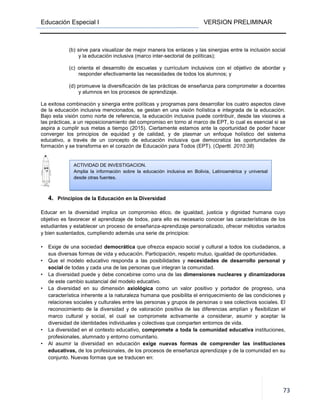 Educación Especial I
(b) sirve para visualizar de mejor manera los enlaces y las sinergias entre la inclusión social
y la educación inclusiva (marco inter
(c) orienta el desarrollo de escuelas y currículum inclusivos con el objetivo de abordar y
responder efectivamente las necesidades de todos los alumnos; y
(d) promueve la diversificación de las prácticas de enseñanza para comprometer a docentes
y alumnos en los procesos de aprendizaje.
La exitosa combinación y sinergia entre políticas y programa
de la educación inclusiva mencionados, se gestan en una visión holística e integrada de la educación.
Bajo esta visión como norte de referencia, la educación inclusiva puede contribuir, desde las visiones a
las prácticas, a un reposicionamiento del compromiso en torno al marco de EPT, lo cual es esencial si se
aspira a cumplir sus metas a tiempo (2015). Ciertamente estamos ante la oportunidad de poder hacer
converger los principios de equidad y de calidad, y de p
educativo, a través de un concepto de educación inclusiva que democratiza las oportunidades de
formación y se transforma en el corazón de Educación para Todos (EPT).
4. Principios de la Educación en la Diversidad
Educar en la diversidad implica un compromiso ético, de igualdad, justicia y dignidad humana cuyo
objetivo es favorecer el aprendizaje de todos, para ello es necesario conocer las características de los
estudiantes y establecer un proceso de enseñanza
y bien sustentados, cumpliendo además una serie de principios:
• Exige de una sociedad democrática
sus diversas formas de vida y educación. Parti
• Que el modelo educativo responda a las posibilidades y
social de todas y cada una de las personas que integran la comunidad.
• La diversidad puede y debe concebirse como
de este cambio sustancial del modelo educativo.
• La diversidad en su dimensión
característica inherente a la naturaleza humana que posibilita el
relaciones sociales y culturales entre las personas y grupos de personas o sea colectivos sociales. El
reconocimiento de la diversidad y de valoración positiva de las diferencias amplían y flexibilizan el
marco cultural y social, el cual se compromete activamente a considerar, asumir y aceptar la
diversidad de identidades individuales y colectivas que comparten entornos de vida.
• La diversidad en el contexto educativo,
profesionales, alumnado y entorno comunitario.
• Al asumir la diversidad en educación
educativas, de los profesionales, de los procesos de enseñanza aprendizaje y de la comunidad en su
conjunto. Nuevas formas que se traducen en:
ACTIVIDAD DE INVESTIGACION.
Amplia la información sobre la educación inclusiva en Bolivia, Latinoamérica y universal
desde otras fuentes.
VERSION PRELIMINAR
(b) sirve para visualizar de mejor manera los enlaces y las sinergias entre la inclusión social
y la educación inclusiva (marco inter-sectorial de políticas);
(c) orienta el desarrollo de escuelas y currículum inclusivos con el objetivo de abordar y
onder efectivamente las necesidades de todos los alumnos; y
(d) promueve la diversificación de las prácticas de enseñanza para comprometer a docentes
y alumnos en los procesos de aprendizaje.
La exitosa combinación y sinergia entre políticas y programas para desarrollar los cuatro aspectos clave
de la educación inclusiva mencionados, se gestan en una visión holística e integrada de la educación.
Bajo esta visión como norte de referencia, la educación inclusiva puede contribuir, desde las visiones a
prácticas, a un reposicionamiento del compromiso en torno al marco de EPT, lo cual es esencial si se
aspira a cumplir sus metas a tiempo (2015). Ciertamente estamos ante la oportunidad de poder hacer
converger los principios de equidad y de calidad, y de plasmar un enfoque holístico del sistema
educativo, a través de un concepto de educación inclusiva que democratiza las oportunidades de
formación y se transforma en el corazón de Educación para Todos (EPT). (Opertti. 2010:38
Principios de la Educación en la Diversidad
Educar en la diversidad implica un compromiso ético, de igualdad, justicia y dignidad humana cuyo
objetivo es favorecer el aprendizaje de todos, para ello es necesario conocer las características de los
y establecer un proceso de enseñanza-aprendizaje personalizado, ofrecer métodos variados
y bien sustentados, cumpliendo además una serie de principios:
democrática que ofrezca espacio social y cultural a todos los ciudadanos, a
sus diversas formas de vida y educación. Participación, respeto mutuo, igualdad de oportunidades.
el modelo educativo responda a las posibilidades y necesidades de desarrollo personal y
y cada una de las personas que integran la comunidad.
La diversidad puede y debe concebirse como una de las dimensiones nucleares y dinamizadoras
de este cambio sustancial del modelo educativo.
La diversidad en su dimensión axiológica como un valor positivo y portador de progreso, una
característica inherente a la naturaleza humana que posibilita el enriquecimiento de las condiciones y
relaciones sociales y culturales entre las personas y grupos de personas o sea colectivos sociales. El
reconocimiento de la diversidad y de valoración positiva de las diferencias amplían y flexibilizan el
y social, el cual se compromete activamente a considerar, asumir y aceptar la
diversidad de identidades individuales y colectivas que comparten entornos de vida.
La diversidad en el contexto educativo, compromete a toda la comunidad educativa
profesionales, alumnado y entorno comunitario.
Al asumir la diversidad en educación exige nuevas formas de comprender las instituciones
de los profesionales, de los procesos de enseñanza aprendizaje y de la comunidad en su
nto. Nuevas formas que se traducen en:
ACTIVIDAD DE INVESTIGACION.
Amplia la información sobre la educación inclusiva en Bolivia, Latinoamérica y universal
VERSION PRELIMINAR
73
(b) sirve para visualizar de mejor manera los enlaces y las sinergias entre la inclusión social
(c) orienta el desarrollo de escuelas y currículum inclusivos con el objetivo de abordar y
(d) promueve la diversificación de las prácticas de enseñanza para comprometer a docentes
s para desarrollar los cuatro aspectos clave
de la educación inclusiva mencionados, se gestan en una visión holística e integrada de la educación.
Bajo esta visión como norte de referencia, la educación inclusiva puede contribuir, desde las visiones a
prácticas, a un reposicionamiento del compromiso en torno al marco de EPT, lo cual es esencial si se
aspira a cumplir sus metas a tiempo (2015). Ciertamente estamos ante la oportunidad de poder hacer
lasmar un enfoque holístico del sistema
educativo, a través de un concepto de educación inclusiva que democratiza las oportunidades de
Opertti. 2010:38)
Educar en la diversidad implica un compromiso ético, de igualdad, justicia y dignidad humana cuyo
objetivo es favorecer el aprendizaje de todos, para ello es necesario conocer las características de los
ndizaje personalizado, ofrecer métodos variados
que ofrezca espacio social y cultural a todos los ciudadanos, a
cipación, respeto mutuo, igualdad de oportunidades.
necesidades de desarrollo personal y
dimensiones nucleares y dinamizadoras
como un valor positivo y portador de progreso, una
enriquecimiento de las condiciones y
relaciones sociales y culturales entre las personas y grupos de personas o sea colectivos sociales. El
reconocimiento de la diversidad y de valoración positiva de las diferencias amplían y flexibilizan el
y social, el cual se compromete activamente a considerar, asumir y aceptar la
diversidad de identidades individuales y colectivas que comparten entornos de vida.
compromete a toda la comunidad educativa instituciones,
exige nuevas formas de comprender las instituciones
de los profesionales, de los procesos de enseñanza aprendizaje y de la comunidad en su
Amplia la información sobre la educación inclusiva en Bolivia, Latinoamérica y universal
 
