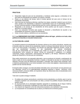 Educación Especial I VERSION PRELIMINAR
76
PRACTICAS
• Desarrollan reglas de aula con los estudiantes y mantienen aulas seguras y ordenadas en los
que todos los estudiantes son tratados con justicia y equidad.
• Hacen un uso efectivo del tiempo, tanto el tiempo general del aula como el tiempo de los
estudiantes individuales.
• Usan técnicas de enseñanza efectivas: planifican las clases, presentan material nuevo de forma
clara, ayudan a los estudiantes a relacionar el aprendizaje nuevo con el aprendizaje anterior y
proveen prácticas guiadas e independientes para los nuevos materiales que se enseñan.
• Responden a los errores de los estudiantes de forma positiva que les ayude a entender y
aprender el concepto tratado.
• Usan una evaluación formativa para ajustar la educación y diversificarla de acuerdo a las
necesidades de individuos o grupos de estudiantes.
• Crean vínculos cálidos y valorativos con sus estudiantes.
5.1.1 Las DIMENSIONES QUE DEBE CONSIDERAR (cultura del lugar, práctica en el aula, retos
políticos de docentes en escuela inclusiva etc.)
LA CULTURA DEL LUGAR
La creciente presencia de estudiantado de diversas culturas en los centros educativos, requiere que
el docente valore las culturas de los estudiantes, dando un enfoque intercultural, tanto en el currículo
como en el clima escolar y comunitario, que permita una adecuada integración escolar y social, ya
sea del estudiantado inmigrante o del estudiantado de culturas minoritarias.
Uno de los componentes de la diversidad que existe en la escuela inclusiva es el cultural,
entendiéndolo como conjunto de valores, formas de comprender y adaptarse a la realidad,
costumbres, lengua, organización, estructuración del espacio y del tiempo, relaciones de poder,
pautas de interacción y normas que son cambiantes.
Para poder proporcionar una respuesta adecuada y que se produzca la inclusión y participación de
todos y cada uno de los estudiantes hombres y mujeres, el docente ha de tener en cuenta tanto los
aspectos comunes como las diferencias personales y culturales. Esto implica tener presentes, tanto
a colectivos pertenecientes a una misma sociedad, como a otros más alejados o desconocidos como
pueden ser las minorías étnicas.
El docente debe conseguir una interculturalidad entendida como comunicación con las personas que
son diferentes, convivir en la heterogeneidad respetando derechos y valores... Asimismo, como
mencionan Booth y Ainscow (2002), es importante utilizar las diferencias entre el estudiantado como
recursos de la enseñanza.
Todo esto lo puede conseguir mediante:
• El análisis del contexto sociocultural y económico de los estudiantes y su familia, para lo cual es
necesario mantener una comunicación con ellos y conocer los posibles choques culturales que
pueden existir.
• El reconocimiento de la diversidad lingüística apoyando la enseñanza de la lengua materna,
fomentando una educación multilingüe en la que todos se sientan identificados
• Una relación de integración entre las instituciones escolares y las realidades multiculturales
• La incorporación en la enseñanza de la cultura y la historia de los diversos grupos.
 