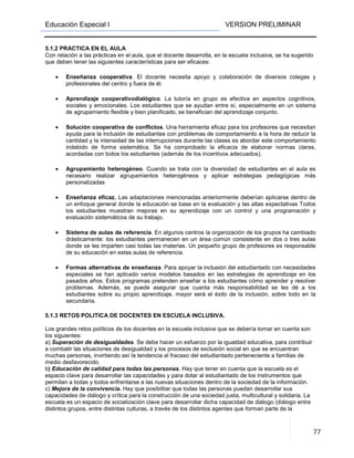 Educación Especial I VERSION PRELIMINAR
77
5.1.2 PRACTICA EN EL AULA
Con relación a las prácticas en el aula, que el docente desarrolla, en la escuela inclusiva, se ha sugerido
que deben tener las siguientes características para ser eficaces:
• Enseñanza cooperativa. El docente necesita apoyo y colaboración de diversos colegas y
profesionales del centro y fuera de él.
• Aprendizaje cooperativodialógico. La tutoría en grupo es efectiva en aspectos cognitivos,
sociales y emocionales. Los estudiantes que se ayudan entre sí, especialmente en un sistema
de agrupamiento flexible y bien planificado, se benefician del aprendizaje conjunto.
• Solución cooperativa de conflictos. Una herramienta eficaz para los profesores que necesitan
ayuda para la inclusión de estudiantes con problemas de comportamiento a la hora de reducir la
cantidad y la intensidad de las interrupciones durante las clases es abordar este comportamiento
indebido de forma sistemática. Se ha comprobado la eficacia de elaborar normas claras,
acordadas con todos los estudiantes (además de los incentivos adecuados).
• Agrupamiento heterogéneo. Cuando se trata con la diversidad de estudiantes en el aula es
necesario realizar agrupamientos heterogéneos y aplicar estrategias pedagógicas más
personalizadas
• Enseñanza eficaz. Las adaptaciones mencionadas anteriormente deberían aplicarse dentro de
un enfoque general donde la educación se base en la evaluación y las altas expectativas Todos
los estudiantes muestran mejoras en su aprendizaje con un control y una programación y
evaluación sistemáticos de su trabajo.
• Sistema de aulas de referencia. En algunos centros la organización de los grupos ha cambiado
drásticamente: los estudiantes permanecen en un área común consistente en dos o tres aulas
donde se les imparten casi todas las materias. Un pequeño grupo de profesores es responsable
de su educación en estas aulas de referencia.
• Formas alternativas de enseñanza. Para apoyar la inclusión del estudiantado con necesidades
especiales se han aplicado varios modelos basados en las estrategias de aprendizaje en los
pasados años. Estos programas pretenden enseñar a los estudiantes cómo aprender y resolver
problemas. Además, se puede asegurar que cuanta más responsabilidad se les dé a los
estudiantes sobre su propio aprendizaje, mayor será el éxito de la inclusión, sobre todo en la
secundaria.
5.1.3 RETOS POLITICA DE DOCENTES EN ESCUELA INCLUSIVA.
Los grandes retos políticos de los docentes en la escuela inclusiva que se debería tomar en cuenta son
los siguientes:
a) Superación de desigualdades. Se debe hacer un esfuerzo por la igualdad educativa, para contribuir
a combatir las situaciones de desigualdad y los procesos de exclusión social en que se encuentran
muchas personas, invirtiendo así la tendencia al fracaso del estudiantado perteneciente a familias de
medio desfavorecido.
b) Educación de calidad para todas las personas. Hay que tener en cuenta que la escuela es el
espacio clave para desarrollar las capacidades y para dotar al estudiantado de los instrumentos que
permitan a todas y todos enfrentarse a las nuevas situaciones dentro de la sociedad de la información.
c) Mejora de la convivencia. Hay que posibilitar que todas las personas puedan desarrollar sus
capacidades de diálogo y crítica para la construcción de una sociedad justa, multicultural y solidaria. La
escuela es un espacio de socialización clave para desarrollar dicha capacidad de diálogo (diálogo entre
distintos grupos, entre distintas culturas, a través de los distintos agentes que forman parte de la
 
