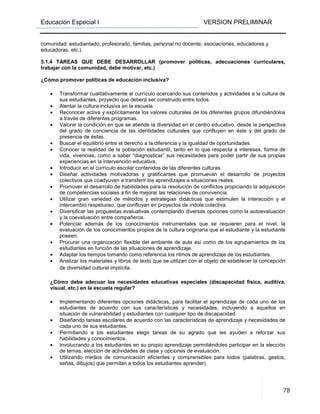 Educación Especial I VERSION PRELIMINAR
78
comunidad: estudiantado, profesorado, familias, personal no docente, asociaciones, educadores y
educadoras, etc.).
5.1.4 TAREAS QUE DEBE DESARROLLAR (promover políticas, adecuaciones curriculares,
trabajar con la comunidad, debe motivar, etc.)
¿Cómo promover políticas de educación inclusiva?
• Transformar cualitativamente el currículo acercando sus contenidos y actividades a la cultura de
sus estudiantes, proyecto que deberá ser construido entre todos.
• Alentar la cultura inclusiva en la escuela
• Reconocer activa y explícitamente los valores culturales de los diferentes grupos difundiéndolos
a través de diferentes programas.
• Valorar la condición en que se atiende la diversidad en el centro educativo, desde la perspectiva
del grado de conciencia de las identidades culturales que confluyen en éste y del grado de
presencia de éstas.
• Buscar el equilibrio entre el derecho a la diferencia y la igualdad de oportunidades.
• Conocer la realidad de la población estudiantil, tanto en lo que respecta a intereses, forma de
vida, vivencias, como a saber “diagnosticar” sus necesidades para poder partir de sus propias
experiencias en la intervención educativa.
• Introducir en el currículo escolar contenidos de las diferentes culturas.
• Diseñar actividades motivadoras y gratificantes que promuevan el desarrollo de proyectos
colectivos que coadyuven a transferir los aprendizajes a situaciones reales.
• Promover el desarrollo de habilidades para la resolución de conflictos propiciando la adquisición
de competencias sociales a fin de mejorar las relaciones de convivencia.
• Utilizar gran variedad de métodos y estrategias didácticas que estimulen la interacción y el
intercambio respetuoso, que confluyan en proyectos de índole colectiva.
• Diversificar las propuestas evaluativas contemplando diversas opciones como la autoevaluación
y la coevaluación entre compañeros.
• Potenciar además de los conocimientos instrumentales que se requieren para el nivel, la
evaluación de los conocimientos propios de la cultura originaria que el estudiante y la estudiante
poseen.
• Procurar una organización flexible del ambiente de aula así como de los agrupamientos de los
estudiantes en función de las situaciones de aprendizaje.
• Adaptar los tiempos tomando como referencia los ritmos de aprendizaje de los estudiantes.
• Analizar los materiales y libros de texto que se utilizan con el objeto de establecer la concepción
de diversidad cultural implícita.
¿Cómo debe adecuar las necesidades educativas especiales (discapacidad física, auditiva,
visual, etc.) en la escuela regular?
• Implementando diferentes opciones didácticas, para facilitar el aprendizaje de cada uno de los
estudiantes de acuerdo con sus características y necesidades, incluyendo a aquellos en
situación de vulnerabilidad y estudiantes con cualquier tipo de discapacidad.
• Diseñando tareas escolares de acuerdo con las características de aprendizaje y necesidades de
cada uno de sus estudiantes.
• Permitiendo a los estudiantes elegir tareas de su agrado que les ayuden a reforzar sus
habilidades y conocimientos.
• Involucrando a los estudiantes en su propio aprendizaje permitiéndoles participar en la elección
de temas, elección de actividades de clase y opciones de evaluación.
• Utilizando medios de comunicación eficientes y comprensibles para todos (palabras, gestos,
señas, dibujos) que permitan a todos los estudiantes aprender)
 