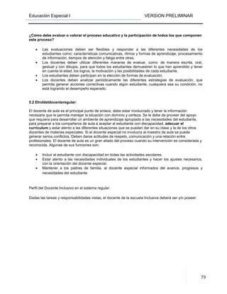 Educación Especial I VERSION PRELIMINAR
79
¿Cómo debe evaluar o valorar el proceso educativo y la participación de todos los que componen
este proceso?
• Las evaluaciones deben ser flexibles y responder a las diferentes necesidades de los
estudiantes como: características comunicativas, ritmos y formas de aprendizaje, procesamiento
de información, tiempos de atención y fatiga entre otras.
• Los docentes deben utilizar diferentes maneras de evaluar, como: de manera escrita, oral,
gestual y con dibujos, para que todos los estudiantes demuestren lo que han aprendido y tener
en cuenta la edad, los logros, la motivación y las posibilidades de cada estudiante.
• Los estudiantes deben participan en la elección de formas de evaluación.
• Los docentes deben analizar periódicamente las diferentes estrategias de evaluación, que
permita generar acciones correctivas cuando algún estudiante, cualquiera sea su condición, no
está logrando el desempeño esperado.
5.2 Elroldeldocenteregular:
El docente de aula es el principal punto de enlace, debe estar involucrado y tener la información
necesaria que le permita manejar la situación con dominio y certeza. Se le debe de proveer del apoyo
que requiera para desarrollar un ambiente de aprendizaje apropiado a las necesidades del estudiante,
para preparar a los compañeros de aula a aceptar al estudiante con discapacidad, adecuar el
currículum y estar atento a las diferentes situaciones que se puedan dar en su clase y la de los otros
docentes de materias especiales. Si el docente especial no involucra al maestro de aula se puede
generar serios conflictos. Deben darse actitudes de respeto, comunicación y una relación entre
profesionales. El docente de aula es un gran aliado del proceso cuando su intervención es considerada y
reconocida. Algunas de sus funciones son:
• Incluir al estudiante con discapacidad en todas las actividades escolares.
• Estar atento a las necesidades individuales de los estudiantes y hacer los ajustes necesarios,
con la orientación del docente especial.
• Mantener a los padres de familia, al docente especial informados del avance, progresos y
necesidades del estudiante.
Perfil del Docente Inclusivo en el sistema regular:
Dadas las tareas y responsabilidades vistas, el docente de la escuela Inclusiva deberá ser y/o poseer:
 