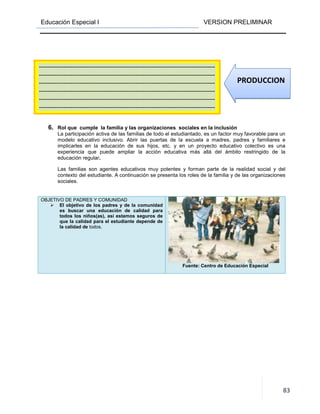 Educación Especial I VERSION PRELIMINAR
83
6. Rol que cumple la familia y las organizaciones sociales en la inclusión
La participación activa de las familias de todo el estudiantado, es un factor muy favorable para un
modelo educativo inclusivo. Abrir las puertas de la escuela a madres, padres y familiares e
implicarles en la educación de sus hijos, etc. y en un proyecto educativo colectivo es una
experiencia que puede ampliar la acción educativa más allá del ámbito restringido de la
educación regular.
Las familias son agentes educativos muy potentes y forman parte de la realidad social y del
contexto del estudiante. A continuación se presenta los roles de la familia y de las organizaciones
sociales.
OBJETIVO DE PADRES Y COMUNIDAD
El objetivo de los padres y de la comunidad
es buscar una educación de calidad para
todos los niños(as), así estamos seguros de
que la calidad para el estudiante depende de
la calidad de todos.
Fuente: Centro de Educación Especial
----------------------------------------------------------------------------------------------------
----------------------------------------------------------------------------------------------------
----------------------------------------------------------------------------------------------------
----------------------------------------------------------------------------------------------------
----------------------------------------------------------------------------------------------------
----------------------------------------------------------------------------------------------------
PRODUCCION
 