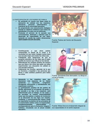 Educación Especial I VERSION PRELIMINAR
84
LA PARTICIPACION DE LOS PADRES DE FAMILIA
Es poniendo en común sus ideas sobre la
educación de calidad con los maestros,
directivos, personal administrativo y
miembros de la comunidad educativa.
Es proponiendo una comunicación dialógica
basada en objetivos holísticos para todos los
estudiantes y no para uno en particular.
Poniendo al servicio de la escuela sus
conocimientos, destrezas y talentos para el
desarrollo de capacidades de sus hijos,
tomando en cuenta las cuatro dimensiones
(SER-SABER-HACER-DECIDIR). Fuente: Padres del Centro de Educación
Especial.
Contribuyendo a que otros padres
comprendan la fuerza de la unión y la
necesidad de que todos trabajen juntos para
una escuela mejor para todos los niños (as).
Trabajando para asegurarse de que el
proyecto educativo de sus hijos sea el mejor
posible de manera que influya en los demás.
Defendiendo los cambios positivo de manera
que sus hijos y los niños que están con ellos
experimenten una educación de calidad en
una escuela inclusiva.
Celebrando los triunfos, aprender de lo que
no funciona y respaldar a las personas que
llevan a cabo cambios positivos para todos
los niños.
Fuente: Estudiante Dow demuestra su dibujo el
rol de la Familia.
Apoyando a los maestros para que
descubran más aspectos de su hijo(a)
asistiendo a reuniones, congresos,
divulgando información y manifestando sus
esperanzas y sueños.
La participación positiva de los padres de
familia, ejerciendo un rol soporte, de ayuda, y
de escuela a su hijo y los maestros, será
determinante para el trabajo, en las aulas y
las escuelas, es nuestra responsabilidad
hacer que los padres y madres se involucren
en la educación de sus hijos con respeto,
confianza, y comunicación.Del mismo modo
es importante la práctica de los principios de
la cosmovisión andina como: la reciprocidad,
complementariedad, relacionalidad y
correspondencia para la formación integral y
holístico, vinculando con el actual modelo
educativo.
Fuente: Niñas Dow en el desarrollo integral de
sus capacidades en el centro especial.
 