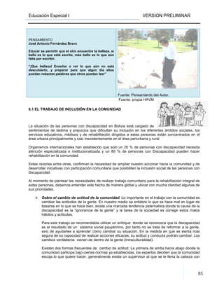 Educación Especial I
PENSAMIENTO
José Antonio Fernández Bravo
Educar es permitir que el otro encuentre la belleza, si
bello es lo que está escrito, más bello es lo que aún
falta por escribir.
“¡Que belleza! Enseñar a ver lo que aún no está
descubierto, y preparar para que algún día ellos
puedan redactas palabras que otros
6.1 EL TRABAJO DE INCLUSIÓN EN LA COMUNIDAD
La situación de las personas con discapacidad en Bolivia está cargado de
sentimientos de lastima y prejuicios que
servicios educativos, médicos y de rehabilitación dirigidos a estas personas están concentrados en el
área urbana principalmente y casi inexistentemente en el área periurbana y rural.
Organismos internacionales han establecido que solo un 20 % de personas con discapacidad necesita
atención especializada e institucionalizada y un 80 % de personas con Discapacidad pueden hacer
rehabilitación en la comunidad.
Estas razones entre otras, confirma
desarrollar iniciativas con participación comunitaria que posibiliten la inclusión social de las personas con
discapacidad.
Al momento de plantear las necesidades de realizar trabajo comun
estas personas, debemos entender este hecho de manera global y ubicar con mucha claridad algunas de
sus prioridades.
Sobre el cambio de actitud de la comunidad
cambiar las actitudes de la gente. En nuestro medio se enfatiza lo que se hace mal en lugar de
basarse en lo que se hace bien, existe una marcada tendencia paternalista donde la causa de la
discapacidad es la “ignorancia de la gente” y la tarea de la socie
hábitos y actitudes.
Para este trabajo es recomendable utilizar un enfoque donde se reconozca que la discapacidad
es el resultado de un sistema social paupérrimo, por tanto no se trata de reformar a la gente,
sino de ayudarles a aprender
segura de su capacidad de realizar acciones eficaces, su actitud y conducta podrán cambiar. Los
cambios verdaderos vienen de dentro de la gente (Intra
Existen dos formas frecuentes de cambio de actitud: La primera de arriba hacia abajo donde la
comunidad participa bajo ciertas normas ya establecidas, los expertos deciden que la comunidad
escoja lo que quiere hacer, generalmente existe un supervisor al que se le llena
VERSION PRELIMINAR
es permitir que el otro encuentre la belleza, si
bello es lo que está escrito, más bello es lo que aún
¡Que belleza! Enseñar a ver lo que aún no está
descubierto, y preparar para que algún día ellos
puedan redactas palabras que otros puedan leer”
Fuente: Pensamiento del Autor.
Fuente: propia HAVM
EL TRABAJO DE INCLUSIÓN EN LA COMUNIDAD
La situación de las personas con discapacidad en Bolivia está cargado de
sentimientos de lastima y prejuicios que dificultan su inclusión en los diferentes ámbitos sociales, los
servicios educativos, médicos y de rehabilitación dirigidos a estas personas están concentrados en el
área urbana principalmente y casi inexistentemente en el área periurbana y rural.
mos internacionales han establecido que solo un 20 % de personas con discapacidad necesita
atención especializada e institucionalizada y un 80 % de personas con Discapacidad pueden hacer
Estas razones entre otras, confirman la necesidad de ampliar nuestro accionar hacia la comunidad y de
desarrollar iniciativas con participación comunitaria que posibiliten la inclusión social de las personas con
Al momento de plantear las necesidades de realizar trabajo comunitario para la rehabilitación integral de
estas personas, debemos entender este hecho de manera global y ubicar con mucha claridad algunas de
Sobre el cambio de actitud de la comunidad. Lo importante en el trabajo con la comunidad es
cambiar las actitudes de la gente. En nuestro medio se enfatiza lo que se hace mal en lugar de
basarse en lo que se hace bien, existe una marcada tendencia paternalista donde la causa de la
discapacidad es la “ignorancia de la gente” y la tarea de la sociedad es corregir estos malos
Para este trabajo es recomendable utilizar un enfoque donde se reconozca que la discapacidad
es el resultado de un sistema social paupérrimo, por tanto no se trata de reformar a la gente,
s a aprender cómo cambiar su situación. En la medida en que se sienta más
segura de su capacidad de realizar acciones eficaces, su actitud y conducta podrán cambiar. Los
en de dentro de la gente (Intraculturalidad).
mas frecuentes de cambio de actitud: La primera de arriba hacia abajo donde la
comunidad participa bajo ciertas normas ya establecidas, los expertos deciden que la comunidad
escoja lo que quiere hacer, generalmente existe un supervisor al que se le llena
VERSION PRELIMINAR
85
Pensamiento del Autor.
dificultan su inclusión en los diferentes ámbitos sociales, los
servicios educativos, médicos y de rehabilitación dirigidos a estas personas están concentrados en el
mos internacionales han establecido que solo un 20 % de personas con discapacidad necesita
atención especializada e institucionalizada y un 80 % de personas con Discapacidad pueden hacer
n la necesidad de ampliar nuestro accionar hacia la comunidad y de
desarrollar iniciativas con participación comunitaria que posibiliten la inclusión social de las personas con
itario para la rehabilitación integral de
estas personas, debemos entender este hecho de manera global y ubicar con mucha claridad algunas de
. Lo importante en el trabajo con la comunidad es
cambiar las actitudes de la gente. En nuestro medio se enfatiza lo que se hace mal en lugar de
basarse en lo que se hace bien, existe una marcada tendencia paternalista donde la causa de la
dad es corregir estos malos
Para este trabajo es recomendable utilizar un enfoque donde se reconozca que la discapacidad
es el resultado de un sistema social paupérrimo, por tanto no se trata de reformar a la gente,
cambiar su situación. En la medida en que se sienta más
segura de su capacidad de realizar acciones eficaces, su actitud y conducta podrán cambiar. Los
mas frecuentes de cambio de actitud: La primera de arriba hacia abajo donde la
comunidad participa bajo ciertas normas ya establecidas, los expertos deciden que la comunidad
escoja lo que quiere hacer, generalmente existe un supervisor al que se le llena la cabeza con
 