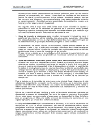 Educación Especial I VERSION PRELIMINAR
86
información como recetas y tiene la función de adiestrar promotores, éstos s su vez adiestran
personas con discapacidad y sus familias .En esta forma los familiares son solo receptores
pasivos; Se trata de un método controlado fácil de implantar , administrar y evaluar, pero que
falla porque no tiene liderazgo ni compromiso de la gente y para poder solucionar los problemas
es preciso imaginación y flexibilidad, por tanto las actividades de rehabilitación e inclusión no le
hacen provecho a las personas con discapacidad.
Una segunda forma d abajo hacia arriba, donde existe mayor posibilidad de igualdad y
participación de todos en las decisiones, las personas de la comunidad inician, planean,
organizan y supervisan, el liderazgo está en manos de quienes necesitan y se benefician m{as
aunque el programa es pequeño, está organizado por quienes la usan.
Sobre las creencias y costumbres, estas no deben menospreciar ni rechazar de plano, ni
pasarlos por alto, ni tampoco admirar e idealizar si se quiere conocer sus ventajas y desventaja.
Con estas actitudes solo corremos el peligro de llenarnos de ideas nueva y perder el respeto por
las tradiciones locales, lo que es peor, hacemos que la gente se sienta humillada.
Se recomienda y de manera conjunta con la comunidad, explorar métodos basados en sus
tradiciones locales, lo viejo, lo novedoso y examinarlos críticamente, descubriendo los orígenes,
cuales son y parecen valiosas y pueden dar resultados o en cambio cuales pueden ser dañinas,
para conservar lo que es bueno, dar importancia a lo que es mejor.
De esta manera es posible que la comunidad aumente la confianza, en sus conocimientos, sus
actitudes y prácticas y conozca con precisión sus necesidades y orientar sus acciones para
satisfacerlas.
Sobre las actividades de inclusión que se pueden hacer en la comunidad, no hay fórmulas
ni recetas para empezar un trabajo en la comunidad. Empezar significa tomar en cuenta algunos
aspectos que en algún momento son importantes, por ejemplo, el tamaño de la comunidad, el
número de personas con discapacidad, el tipo de discapacidades, el interés y la creatividad |de
los padres de familia y la comunidad, los recursos disponibles, la distancia, las dificultades para
conseguir servicios de rehabilitación de otros lugares y asesoría. Para que la inclusión este al
alcance de todos los que la necesiten, la mayor parte de esta deberá empezar en la casa y con
la familia, aun donde el dinero y servicios están a la mano, el hogar y la comunidad siguen
siendo los lugares mas apropiados para la inclusión de la mayoría de las personas con
discapacidad.
Para la inclusión en la comunidad se tendrá como meta principal, lograr situaciones de vida
satisfactorias, independiente, en relación con los demás, así mismo, que la comunidad acepte,
respete y sobre todo incluya en su vida diaria a las personas con discapacidad, para tal efectos se
deberá llevarse con ellos de modo natural, reconociendo sus potencialidades y ofreciendo las
mismas oportunidades.
Una de las formas más eficaces constituye el incluir en las mismas actividades a personas con
discapacidad y personas sin discapacidad. Para poner las cosas en marcha en la comunidad
siempre existe alguien que quiere ayudar a las personas con discapacidad, la chispa de la llama
pude ser una persona, un folleto, una cartilla, un recorte de periódico, una experiencia, un caso
especial o programa que ofrezca ideas e información básica.
El trabajo en la comunidad implica también facilitar el desarrollo y la inclusión de las personas con
discapacidad en todos los ámbitos comunitarios. Para esto es recomendable realizar algunas
adaptaciones en el hogar dependiendo del tipo de discapacidad y la gravedad de esta, la edad y
tamaño de la persona, su estilo de vida, el tipo de casa y sus costumbres locales (Ejemplo. Arreglar
algunos pisos, adecuar baños o letrinas, etc.); en la comunidad pueden referirse a la construcción de
rampas, mejoramiento de caminos, adecuación de los accesos a lugares públicos, construcción de
pasamanos, etc.
 