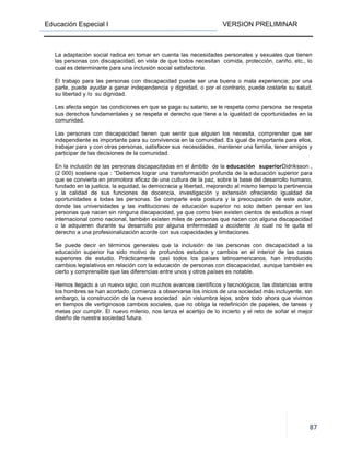 Educación Especial I VERSION PRELIMINAR
87
La adaptación social radica en tomar en cuenta las necesidades personales y sexuales que tienen
las personas con discapacidad, en vista de que todos necesitan comida, protección, cariño, etc., lo
cual es determinante para una inclusión social satisfactoria.
El trabajo para las personas con discapacidad puede ser una buena o mala experiencia; por una
parte, puede ayudar a ganar independencia y dignidad, o por el contrario, puede costarle su salud,
su libertad y /o su dignidad.
Les afecta según las condiciones en que se paga su salario, se le respeta como persona se respeta
sus derechos fundamentales y se respeta el derecho que tiene a la igualdad de oportunidades en la
comunidad.
Las personas con discapacidad tienen que sentir que alguien los necesita, comprender que ser
independiente es importante para su convivencia en la comunidad. Es igual de importante para ellos,
trabajar para y con otras personas, satisfacer sus necesidades, mantener una familia, tener amigos y
participar de las decisiones de la comunidad.
En la inclusión de las personas discapacitadas en el ámbito de la educación superiorDidriksson ,
(2 000) sostiene que : ”Debemos lograr una transformación profunda de la educación superior para
que se convierta en promotora eficaz de una cultura de la paz, sobre la base del desarrollo humano,
fundado en la justicia, la equidad, la democracia y libertad, mejorando al mismo tiempo la pertinencia
y la calidad de sus funciones de docencia, investigación y extensión ofreciendo igualdad de
oportunidades a todas las personas. Se comparte esta postura y la preocupación de este autor,
donde las universidades y las instituciones de educación superior no solo deben pensar en las
personas que nacen sin ninguna discapacidad, ya que como bien existen cientos de estudios a nivel
internacional como nacional, también existen miles de personas que nacen con alguna discapacidad
o la adquieren durante su desarrollo por alguna enfermedad u accidente ,lo cual no le quita el
derecho a una profesionalización acorde con sus capacidades y limitaciones.
Se puede decir en términos generales que la inclusión de las personas con discapacidad a la
educación superior ha sido motivo de profundos estudios y cambios en el interior de las casas
superiores de estudio. Prácticamente casi todos los países latinoamericanos, han introducido
cambios legislativos en relación con la educación de personas con discapacidad, aunque también es
cierto y comprensible que las diferencias entre unos y otros países es notable.
Hemos llegado a un nuevo siglo, con muchos avances científicos y tecnológicos, las distancias entre
los hombres se han acortado, comienza a observarse los inicios de una sociedad más incluyente, sin
embargo, la construcción de la nueva sociedad aún vislumbra lejos, sobre todo ahora que vivimos
en tiempos de vertiginosos cambios sociales, que no obliga la redefinición de papeles, de tareas y
metas por cumplir. El nuevo milenio, nos lanza el acertijo de lo incierto y el reto de soñar el mejor
diseño de nuestra sociedad futura.
 