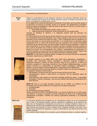 Educación Especial I VERSION PRELIMINAR
8
de acuerdo a sus discapacidades.
SIGLO
XIX
Influye la universalización de los Derechos Humanos, las personas deficientes tienen los
mismos derechos que el resto de las demás personas, aunque no estaba reconocido por las
leyes. La sociedad se sensibiliza poco a poco.
SIGLO
XX
En los años 70, las personas deficientes se benefician de las leyes que les permite acceso a
la educación. El currículo es cerrado, donde no se permite las adaptaciones curriculares.
Surge el modelo de Emplazación: tratan de ubicar a todo tipo de niños en un mismo centro, y
así surgen dos tipos de centros:
Específicos para deficiencias (sordos, ciegos, mudos...).
Aulas de Educación Especial en centros ordinarios con sus propias aulas.
También se establece el “derecho a la integración laboral” para las personas con
discapacidad.
El informe Warnock de 1978 supone el paso definitivo a lo que hoy se conoce como alumnos
con Necesidades Educativas Especiales, aquí queda explícita la idea de que los fines de la
educación son los mismos para todos los niños y niñas, cualesquiera sean los problemas con
que se encuentren en sus procesos de desarrollo y, en consecuencia, la educación queda
configurada como un continuo de esfuerzos para dar respuesta a las diversas necesidades
educativas de los alumnos para que estos puedan alcanzar los fines propuestos. A partir de
estos argumentos, en forma progresiva el objetivo de esta modalidad educativa comienza a
dar un giro en el sentido que no sólo se trata de optimizar los avances en el desarrollo de la
persona en función de su discapacidad, sino también y especialmente de proporcionar un
conjunto de apoyos y recursos que han de implementarse en el sistema educativo regular para
dar respuesta educativa adecuada y favorecedora del máximo desarrollo global.
AÑOS 80: En esta época se intenta mejorar la calidad de los centros Educativos Especiales
en España. Aparece la Ley LISMI (1982).
En España, aparece la Ley LISMI (1982). Esta habla sobre diagnósticos, rehabilitación...,
entendida como intervención médica, psicológica y educativa. Pretende conseguir la
integración educativa y laboral de estas personas. Esta ley se convirtió en un hito de la
educación española. En esta etapa también se crean Equipos Multiprofesionales, es decir
equipos formados por profesionales de diferentes ámbitos: psicológicos, pedagógicos y
médicos, que se encargan de hacer diagnósticos y valoraciones de las deficiencias.
Esto es importante, porque hasta esta década, en España reciben una educación segregada.
La integración obedece a tres principios:
Normalización: el alumno tiene que usar los mismos servicios que el resto.
Individualización: atender a cada alumno en particular. Dar las respuestas según las
necesidades.
Sectorialización: hace alusión a los recursos materiales (audífonos, lupas...) y personales
(pedagogos, médicos, psicólogos..) que hay que implantar para atender adecuadamente a
estos alumnos.
AÑOS 90: Esta es una etapa educativa marcado por la LOGSE. Los objetivos se ven
formulados de una manera diferente. Se manejan dos conceptos importantes:
Comprensividad
Diversidad
En esta etapa el currículo es abierto.
Surgen las ESTRUCTURAS COLABORATIVAS, y es que los profesores de un centro tienen
que elaborar en equipo un proyecto curricular organizado de área y las correspondientes
adaptaciones curriculares. También hay cambios organizativos didácticos y de desarrollo
pedagógico.
SIGLO XXI La educación especial nace impulsada por los movimientos sociales se ha ido incorporando
poco a poco en el sistema educativo ordinario, facilitando la integración de los alumnos con
algún tipo de discapacidad. Actualmente se parte de un enfoque interactivo donde es la
escuela la que asume la responsabilidad ante los problemas de aprendizaje de sus alumnos.
Aquí tenemos que abordar un nuevo concepto el de “escuelas inclusivas” que nacen como
defensa de los derechos de integración y supone el desarrollo de una reforma profunda en los
centros docentes.
En la primera mitad del siglo XX se considera que las deficiencias tienen un carácter orgánico,
 