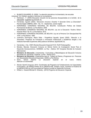 Educación Especial I VERSION PRELIMINAR
89
BLANCO GUIJARRO, R. (2009): “La atención educativa a la diversidad y las escuelas
inclusivas”. En Calidad, equidad y reformas en la enseñanza.
Didriksson , F. (2000) Educación inclusión de las personas discapacitadas en el ámbito de la
educación superior.AguilóGràfic SL
Fernández, Agustín (2003): “Educación Inclusiva: Enseñar Y Aprender Entre La Diversidad”;
Revista Digital UMBRAL 2000 – No. 13 – Septiembre, versión digital
HONORABLE CONGRESO NACIONAL DE BOLIVIA. Constitución Política del Estado
Plurinacional de Bolivia. La Paz-Bolivia. 2008.
HONORABLE CONGRESO NACIONAL DE BOLIVIA. Ley de la Educación “Avelino Siñani-
Elizardo Pérez” No 70. La Paz-Bolivia. 2010.
HONORABLE CONGRESO NACIONAL DE BOLIVIA. Ley de la Persona Con Discapacidad No
1678. La Paz-Bolivia. 1995.
Justiniano Domínguez, María Delia - Puigdellívol Aguadé, Ignasi (2005): “Atención a la
diversidad”; Programa de Formación e Innovación Institucional y Académica dirigido a los
Institutos Normales Superiores (INS) públicos de Bolivia; AguilóGràfic SL
Hernández, I. De. (1997) Revista Educación Especial N°24. Perfil Profesiográfico
Morales, Marcela. Educación Inclusiva en Bolivia Centro de Investigación Social Para el
Desarrollo Socioeconómico, CEINDES. La Paz – Bolivia. XIV Congreso Mundial de Inclusión
Internacional.
Ministerio de Educación. Lineamientos Curriculares y Metodológicos de Educación Inclusiva
del ámbito de Educación Especial. La Paz – Bolivia 2012
Ministerio de Educación: Lineamientos para el Trabajo de Planes y Programas con Personas
con Necesidades Educativas Especiales. (2009) La Paz Bolivia.
Soria, García Daphne La educación especial en el nuevo milenio
Atención a la diversidad.
Renato Opertti (Uruguay) 2010. Coordinador del Programa de Fortalecimiento de Capacidades
Curriculares y de Diálogo Político de la UNESCO-OIE, Ginebra, Suiza. Coordina la iniciativa de
la UNESCO-OIE de una Comunidad de Práctica mundial en Desarrollo Curricular.
William L. Heward-Michael D. Orlansky . (2010) Programa de Educacion. Especial.
LINEAMIENTOSCION
 
