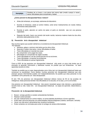 Educación Especial I VERSION PRELIMINAR
94
Hemiplejia
Parálisis de un brazo y una pierna del mismo lado (medio cuerpo) a veces
tienen dificultades para comprender y hablar.
¿Cómo prevenir la discapacidad física- motora?
• Antes del embarazo, se aconseja, exámenes de laboratorio
• Durante el embarazo, asista al control médico, evite tomar medicamentos sin receta médica,
alimentarse adecuadamente.
• Durante el parto, atención en centro de salud, el parto en domicilio sea con una persona
capacitado.
• Después del parto, hacer una revisión del recién nacido, lactancia materna hasta los dos años,
alimentar adecuadamente al niño.
D) Prevención de la discapacidad intelectual
Hay muchos signos que pueden alertarnos a la existencia de discapacidad intelectual.
Por Ejemplo:
• Sentarse, gatear o caminar más tarde que los otros niños.
• Aprender a hablar más tarde, o tener dificultades al hablar.
• Tener dificultades en recordar las cosas
• No comprender como pagar las cosas.
• Dificultades en comprender las reglas sociales
• Tener dificultades en ver las consecuencias de sus acciones.
• Tener dificultades al resolver los problemas.
• Tener dificultades en pensar lógicamente.
Como el 85% de las personas con discapacidad intelectual sólo serán un poco más lentas que el
promedio al aprender información y destrezas nuevas, es posible que sus limitaciones no sean
aparentes durante la niñez.
También es posible que no sean diagnosticadas como niños (as) con discapacidad intelectual hasta que
comiencen su escolaridad. Como adultos, muchas personas con discapacidad intelectual que solo
precisan apoyos intermitentes pueden vivir independientemente. Es posible que otras personas no las
consideren como personas con esta discapacidad.
El otro 15% de personas con discapacidad intelectual obtiene menos de 50 en las pruebas de
inteligencia. Estas personas tendrán más dificultades en la escuela, en la casa, y en la comunidad.
Una persona con discapacidad intelectual más severo necesitará apoyo más intensivo y generalizado
durante toda su vida. Cada niño con discapacidad intelectual, es capaz de aprender, desarrollarse y
crecer.
Prevención de la discapacidad intelectual.
• Buscar consejo genético si existen antecedentes familiares.
• Realizar control prenatal.
• No usar medicamentos sin control médico, no tomar bebidas alcohólicas ni fumar cigarrillos.
• Evitar estar cerca de personas con enfermedades infectocontagiosas (rubéola, sarampión, varicela).
• Llevar una vida sana y alimentarse bien durante el embarazo
• Evitar contactos con animales para evitar el contagio de ciertas enfermedades
 