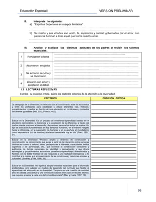 Educación Especial I VERSION PRELIMINAR
96
II. Interprete lo siguiente:
a) “Espíritus Superiores en cuerpos limitados”
…………………………………………………………………………..............................……………
…………………………………………………………………..………………………………………
b) Su misión y sus virtudes son unión, fe, esperanza y caridad gobernadas por el amor, con
paciencia iluminan a todo aquel que los ha querido amar.
………………………………………………………………………………………………………………
………………………………………………………………………………………………………………
III. Analice y explique las distintas actitudes de los padres al recibir los talentos
especiales:
1 Rehusaron la tarea
………………………………………………………………………...
………………………………………………………………………………………
……………………………………………………………
2 Asumieron enojados
………………………………………………………………………………………
………………………………………………………………………………………
……………………………………………..
3
Se echaron la culpa y
se divorciaron
………………………………………………………………………………………
………………………………………………………………………………………
………………………………………………
4
Lloraron con amor y
aceptaron el deber
………………………………………………………………………………………
………………………………………………………………………………………
………………………………………………
1.3 LECTURAS REFLEXIVAS
Escribe tu posición crítica sobre los distintos criterios de la atención a la diversidad:
CRITERIOS POSICIÓN CRÍTICA
La pedagogía de la diversidad, se relaciona con el conocimiento entre los educandos
y entre los profesores para establecer y utilizar diferentes vías, métodos,
procedimientos y medios en función de una educación en condiciones y contextos
difícilmente igualables (Bell, 2002, Franco 2000).
Educar en la Diversidad "Es un proceso de enseñanza-aprendizaje basado en el
pluralismo democrático, la tolerancia y la aceptación de la diferencia, a través del
cual se intenta promover el desarrollo y la madurez personal de todos los sujetos. Un
tipo de educación fundamentada en los derechos humanos, en el máximo respeto
hacia la diferencia, en la superación de barreras y en la apertura al mundialismo
como respuesta al tipo de hombre y sociedad necesitada hoy en día" (Sáez, 1997,
31).
Educar en la diversidad "Proceso amplio y dinámico de construcción y
reconstrucción de conocimiento que surge a partir de la interacción entre personas
distintas en cuanto a valores, ideas, percepciones e intereses, capacidades, estilos
cognitivos y de aprendizaje, etc., que favorece la construcción consciente y
autónoma, de formas personales de identidad y pensamiento, y que ofrece
estrategias y procedimientos educativos (enseñanza-aprendizaje) diversificados y
flexibles con la doble finalidad de dar respuesta a una realidad heterogénea y de
contribuir a la mejora y el enriquecimiento de las condiciones y relaciones sociales y
culturales" (Jiménez y Vila, 1998, 38).
Educar en la Diversidad "No significa adoptar medidas especiales para el alumnado
problemático, sino adoptar un modelo de desarrollo del currículo que facilite el
aprendizaje del alumnado en su diversidad. Tampoco es una cuestión de cantidad
sino de calidad; una actitud y una convicción cultural antes que un recurso técnico,
que requiere enseñar a cada uno de forma diferenciada" (Diez y Huete, 1997, 15).
 
