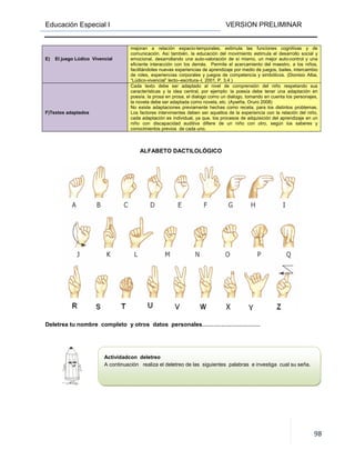 Educación Especial I VERSION PRELIMINAR
98
E) El juego Lúdico Vivencial
mejoran a relación espacio-temporales, estimula las funciones cognitivas y de
comunicación. Así también, la educación del movimiento estimula el desarrollo social y
emocional, desarrollando una auto-valoración de sí mismo, un mejor auto-control y una
eficiente interacción con los demás. Permite el acercamiento del maestro, a los niños,
facilitándoles nuevas experiencias de aprendizaje por medio de juegos, bailes, intercambio
de roles, experiencias corporales y juegos de competencia y simbólicos. (Dionisio Alba,
“Lúdico-vivencial” lecto–escritura–I, 2001, P. 3,4 )
F)Textos adaptados
Cada texto debe ser adaptado al nivel de comprensión del niño respetando sus
características y la idea central, por ejemplo: la poesía debe tener una adaptación en
poesía, la prosa en prosa, el dialogo como un dialogo, tomando en cuenta los personajes,
la novela debe ser adaptada como novela, etc. (Aywiña, Oruro 2008)
No existe adaptaciones previamente hechas como receta, para los distintos problemas.
Los factores intervinientes deben ser aquellos de la experiencia con la relación del niño,
cada adaptación es individual, ya que, los procesos de adquisición del aprendizaje en un
niño con discapacidad auditiva difiere de un niño con otro, según los saberes y
conocimientos previos de cada uno.
ALFABETO DACTILOLÓGICO
Deletrea tu nombre completo y otros datos personales…………………………
Actividadcon deletreo
A continuación realiza el deletreo de las siguientes palabras e investiga cual su seña.
 