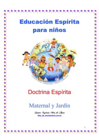 Educación Espírita
   para niños




  Doctrina Espírita

  Maternal y Jardín
    Centro Espírita Mies de Amor
       Mies_de_amor@yahoo.com.ar




                                   1
 