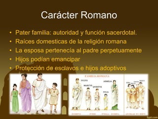 Carácter Romano 
•Pater familia: autoridad y función sacerdotal. 
•Raíces domesticas de la religión romana 
•La esposa pertenecía al padre perpetuamente 
•Hijos podían emancipar 
•Protección de esclavos e hijos adoptivos  