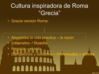 Cultura inspiradora de Roma “Grecia” 
•Grecia versión Roma: 
•Abundaba la vida practica –la razón 
•militarismo –filosofía 
•Negocio –el ocio 
•Campecinos y soldados –intelectuales y artistas  