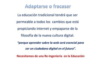 La educación tradicional tendrá que ser
permeable a todos los cambios que está
propiciando internet y empaparse de la
   filosofía de la nueva cultura digital.
“porque aprender sobre la web será esencial para
      ser un ciudadano digital en el futuro”.

Necesitamos de una Re-Ingenieria en la Educación
 