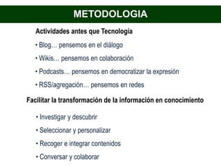 METODOLOGIA
   Actividades antes que Tecnología
   • Blog… pensemos en el diálogo
   • Wikis… pensemos en colaboración
   • Podcasts… pensemos en democratizar la expresión
   • RSS/agregación… pensemos en redes

Facilitar la transformación de la información en conocimiento

   • Investigar y descubrir
   • Seleccionar y personalizar
   • Recoger e integrar contenidos
   • Conversar y colaborar
 