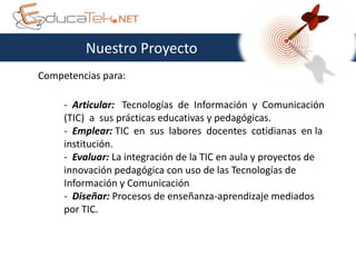 Nuestro Proyecto
Competencias para:

     - Articular: Tecnologías de Información y Comunicación
     (TIC) a sus prácticas educativas y pedagógicas.
     - Emplear: TIC en sus labores docentes cotidianas en la
     institución.
     - Evaluar: La integración de la TIC en aula y proyectos de
     innovación pedagógica con uso de las Tecnologías de
     Información y Comunicación
     - Diseñar: Procesos de enseñanza-aprendizaje mediados
     por TIC.
 