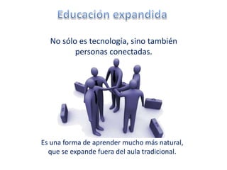 No sólo es tecnología, sino también
         personas conectadas.




Es una forma de aprender mucho más natural,
  que se expande fuera del aula tradicional.
 