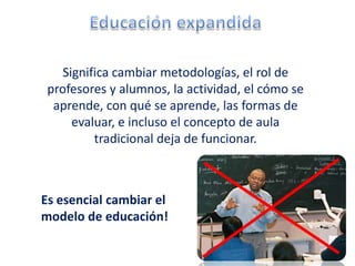 Significa cambiar metodologías, el rol de
 profesores y alumnos, la actividad, el cómo se
  aprende, con qué se aprende, las formas de
      evaluar, e incluso el concepto de aula
          tradicional deja de funcionar.



Es esencial cambiar el
modelo de educación!
 