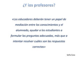 «Los educadores deberán tener un papel de
   mediación entre los conocimientos y el
   alumnado, ayudar a los estudiantes a
formular las preguntas adecuadas, más que a
 intentar resolver cuáles son las respuestas
                 correctas»

                                               Sofía Coca
 