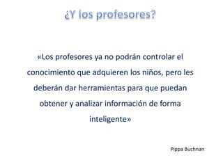«Los profesores ya no podrán controlar el
conocimiento que adquieren los niños, pero les
 deberán dar herramientas para que puedan
   obtener y analizar información de forma
                 inteligente»


                                       Pippa Buchnan
 