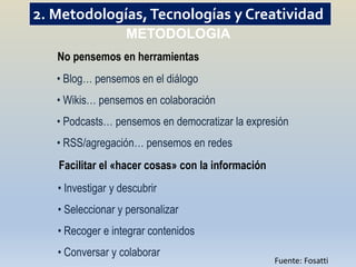 2. Metodologías, Tecnologías y Creatividad
                   METODOLOGIA
   No pensemos en herramientas
   • Blog… pensemos en el diálogo
   • Wikis… pensemos en colaboración
   • Podcasts… pensemos en democratizar la expresión
   • RSS/agregación… pensemos en redes
   Facilitar el «hacer cosas» con la información
   • Investigar y descubrir
   • Seleccionar y personalizar
   • Recoger e integrar contenidos
   • Conversar y colaborar
                                                   Fuente: Fosatti
 