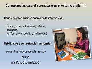 Competencias para el aprendizaje en el entorno digital 2.0


Conocimientos básicos acerca de la información:

  buscar, crear, seleccionar, publicar,
  comunicar
  (en forma oral, escrita y multimedia)


Habilidades y competencias personales:

 autoestima, independencia, sentido
               común,
      planificación/organización
 