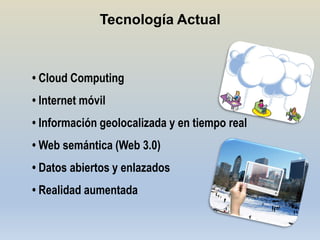 Tecnología Actual



• Cloud Computing
• Internet móvil
• Información geolocalizada y en tiempo real
• Web semántica (Web 3.0)
• Datos abiertos y enlazados
• Realidad aumentada
 