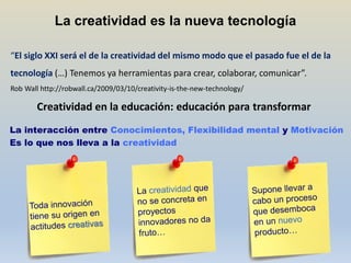 La creatividad es la nueva tecnología

“El siglo XXI será el de la creatividad del mismo modo que el pasado fue el de la
tecnología (…) Tenemos ya herramientas para crear, colaborar, comunicar”.
Rob Wall http://robwall.ca/2009/03/10/creativity-is-the-new-technology/

        Creatividad en la educación: educación para transformar
La interacción entre Conocimientos, Flexibilidad mental y Motivación
Es lo que nos lleva a la creatividad
 