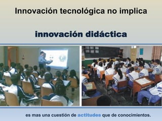 Innovación tecnológica no implica

      innovación didáctica




  es mas una cuestión de actitudes que de conocimientos.
 