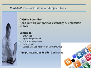 Módulo 2: Escenarios de Aprendizaje en línea


       Objetivo Específico:
       • Analizar y aplicar, diversos escenarios de aprendizaje
       en línea.

       Contenidos:
       1.   LMS y PLE
       2.   Aprendizaje en Red
       3.   Entornos Inmersivos
       4.   m-Learning
       5.   Cursos Masivos Abiertos en Línea (MOOC)

       Tiempo máximo estimado: 5 semanas
 
