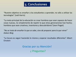 5. Conclusiones

“Nuestro objetivo es enseñar a los estudiantes a aprender, no sólo a utilizar las
tecnologías” (Judi Harris)

“La meta principal de la educación es crear hombres que sean capaces de hacer
cosas nuevas, no simplemente de repetir lo que otras generaciones han hecho;
hombres que sean creativos, inventores y descubridores”(Jean Piaget)

“No se trata de enseñar lo que se sabe, sino de preparar para lo que viene”
Dolors Reig

“La locura es seguir haciendo lo mismo y esperar resultados diferentes” Albert
Einstein

                      Gracias por su Atención!
                               ¿ Preguntas?
 