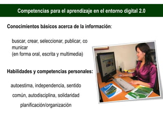 Competencias para el aprendizaje en el entorno digital 2.0

Conocimientos básicos acerca de la información:

  buscar, crear, seleccionar, publicar, co
  municar
  (en forma oral, escrita y multimedia)


Habilidades y competencias personales:

 autoestima, independencia, sentido
  común, autodisciplina, solidaridad
      planificación/organización
 