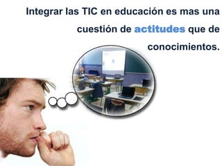 Integrar las TIC en educación es mas una
          cuestión de actitudes que de
                         conocimientos.
 