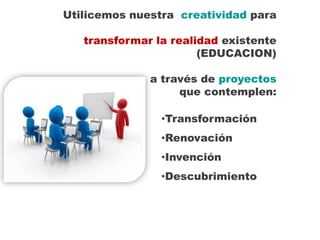 Utilicemos nuestra creatividad para

   transformar la realidad existente
                       (EDUCACION)

              a través de proyectos
                   que contemplen:

                •Transformación
                •Renovación
                •Invención
                •Descubrimiento
 
