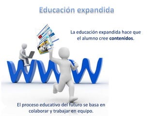 La educación expandida hace que
                            el alumno cree contenidos.




El proceso educativo del futuro se basa en
      colaborar y trabajar en equipo.
 
