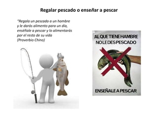 Regalar pescado o enseñar a pescar

“Regala un pescado a un hombre
y le darás alimento para un día,
enséñale a pescar y lo alimentarás
por el resto de su vida
(Proverbio Chino)
 