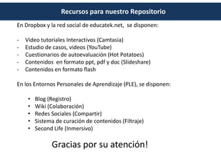 Recursos para nuestro Repositorio
En Dropbox y la red social de educatek.net, se disponen:

-   Video tutoriales Interactivos (Camtasia)
-   Estudio de casos, videos (YouTube)
-   Cuestionarios de autoevaluación (Hot Potatoes)
-   Contenidos en formato ppt, pdf y doc (Slideshare)
-   Contenidos en formato flash

En los Entornos Personales de Aprendizaje (PLE), se disponen:

     •   Blog (Registro)
     •   Wiki (Colaboración)
     •   Redes Sociales (Compartir)
     •   Sistema de curación de contenidos (Filtraje)
     •   Second Life (Inmersivo)

               Gracias por su atención!
 