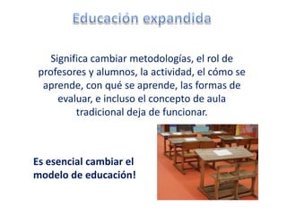 Significa cambiar metodologías, el rol de
 profesores y alumnos, la actividad, el cómo se
  aprende, con qué se aprende, las formas de
      evaluar, e incluso el concepto de aula
          tradicional deja de funcionar.



Es esencial cambiar el
modelo de educación!
 
