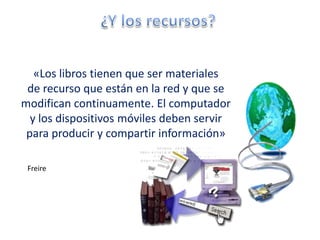 «Los libros tienen que ser materiales
 de recurso que están en la red y que se
modifican continuamente. El computador
  y los dispositivos móviles deben servir
 para producir y compartir información»

 Freire
 
