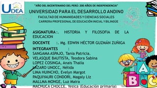 "AÑO DEL BICENTENARIO DEL PERÚ: 200 AÑOS DE INDEPENDENCIA"
UNIVERSIDAD PARA EL DESARROLLO ANDINO
FACULTAD DE HUMANIDADES Y CIENCIAS SOCIALES
CARRERA PROFESIONAL DE EDUCACIÓN INICIAL Y BILINGÜE
ASIGNATURA :. HISTORIA Y FILOSOFIA DE LA
EDUCACION
DOCENTE :. Mg. EDWIN HÉCTOR GUZMÁN ZUÑIGA
INTEGRANTES :
SANGAMA ASPAJO, Tania Patricia.
VELASQUE BAUTISTA, Teodora Sabina
LOPEZ COSINGA, Anais Thalía
LAZARO UNOCC, Nélida
LIMA HUINCHO, Evelyn Margot
PAQUIYAURI CONDORI, Magaly Liz
MALLMA MONGE, Luz Maira
MACHUCA CHOCCE, Yesica (Educación primaria)
 