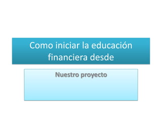 Como iniciar la educación
financiera desde
Nuestro proyecto