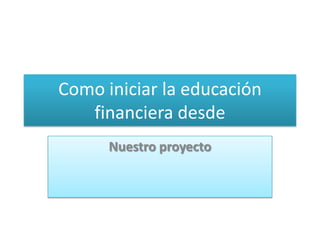 Como iniciar la educación
   financiera desde
      Nuestro proyecto
 