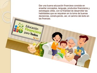 Dar una buena educación financiera consiste en
enseñar conceptos, lenguaje, productos financieros y
estrategias útiles, con la finalidad de desarrollar las
habilidades que se requieren en la toma de buenas
decisiones, construyendo, así, el camino del éxito en
las finanzas.
 