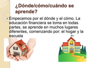 ¿Dónde/cómo/cuándo se
aprende?
 Empecemos por el dónde y el cómo. La
educación financiera se toma en todas
partes, se aprende en muchos lugares
diferentes, comenzando por: el hogar y la
escuela
 
